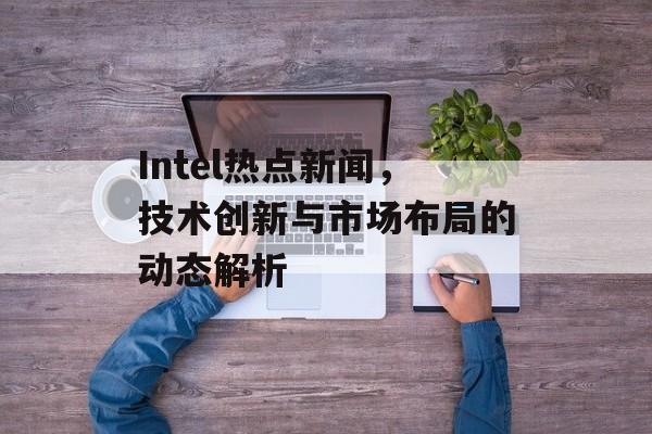 Intel热点新闻,技术创新与市场布局的动态解析 Intel热点新闻,技术创新与市场布局的动态解析