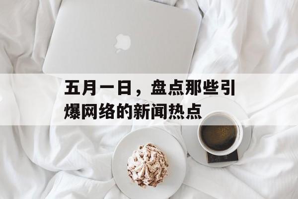 五月一日,盘点那些引爆网络的新闻热点 五月一日,盘点那些引爆网络的新闻热点