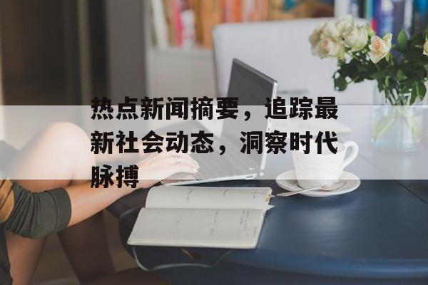 热点新闻摘要,追踪最新社会动态,洞察时代脉搏 热点新闻摘要,追踪最新社会动态,洞察时代脉搏