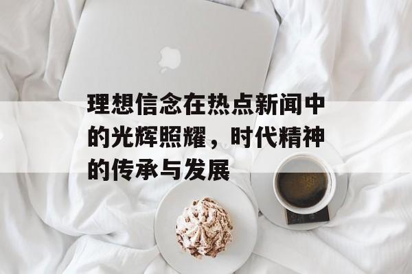 理想信念在热点新闻中的光辉照耀，时代精神的传承与发展