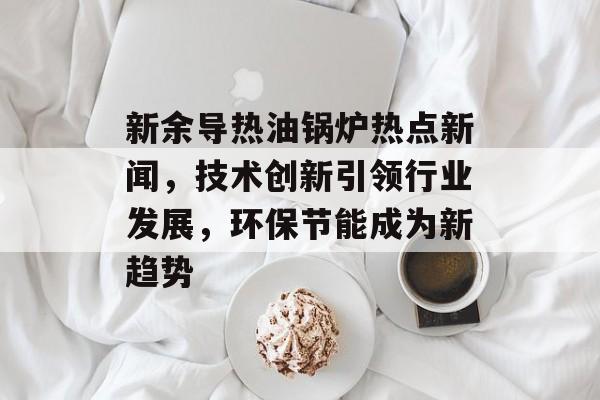 新余导热油锅炉热点新闻,技术创新引领行业发展,环保节能成为新趋势 新余导热油锅炉热点新闻,技术创新引领行业发展,环保节能成为新趋势