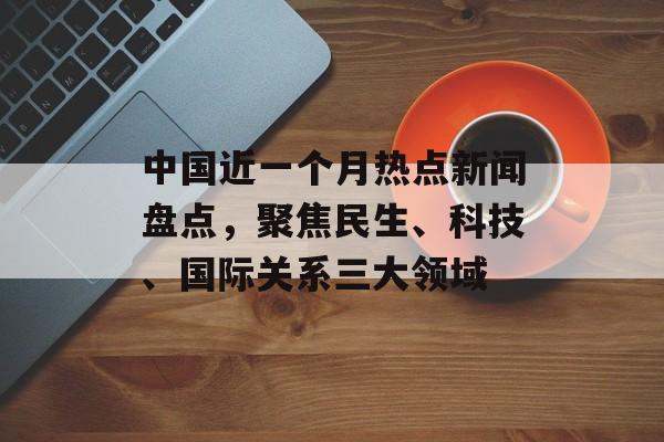 中国近一个月热点新闻盘点，聚焦民生、科技、国际关系三大领域