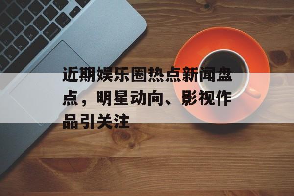 近期娱乐圈热点新闻盘点,明星动向、影视作品引关注 近期娱乐圈热点新闻盘点,明星动向、影视作品引关注