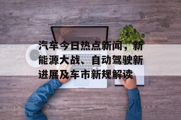 汽车今日热点新闻，新能源大战、自动驾驶新进展及车市新规解读