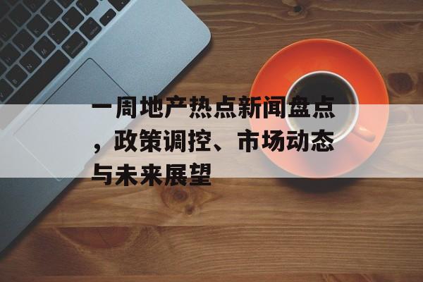 一周地产热点新闻盘点，政策调控、市场动态与未来展望