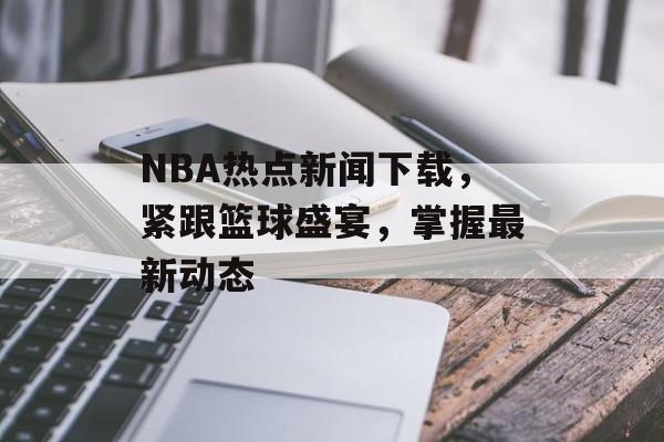 NBA热点新闻下载，紧跟篮球盛宴，掌握最新动态