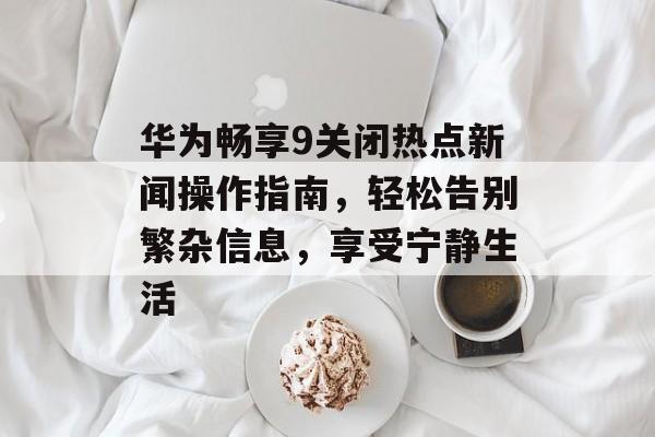 华为畅享9关闭热点新闻操作指南，轻松告别繁杂信息，享受宁静生活