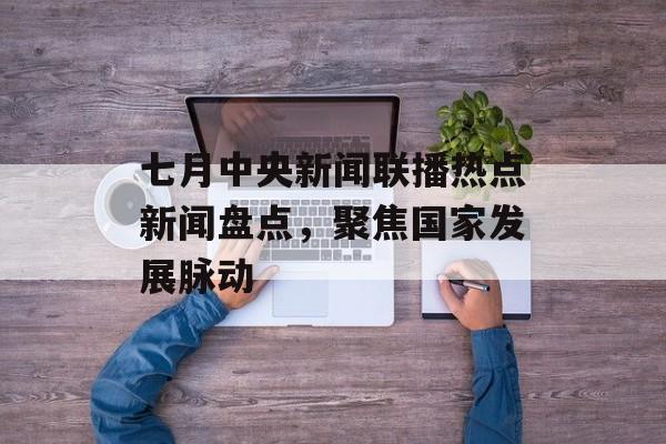 七月中央新闻联播热点新闻盘点，聚焦国家发展脉动