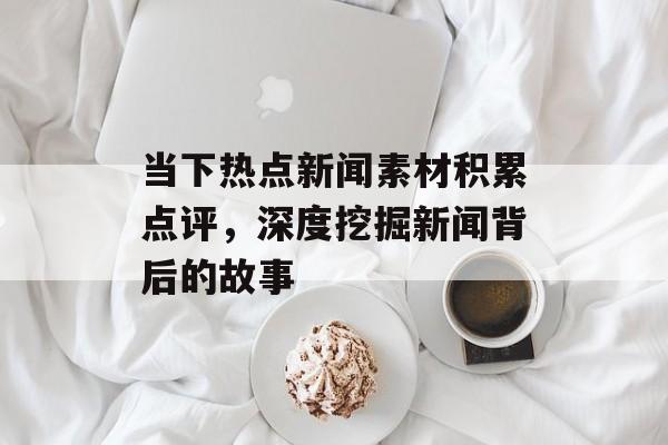 当下热点新闻素材积累点评，深度挖掘新闻背后的故事