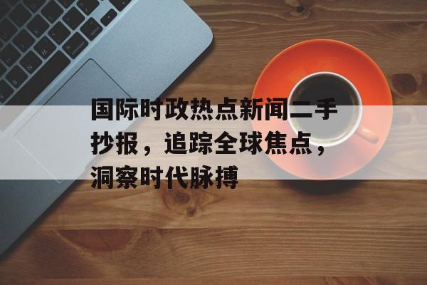 国际时政热点新闻二手抄报，追踪全球焦点，洞察时代脉搏
