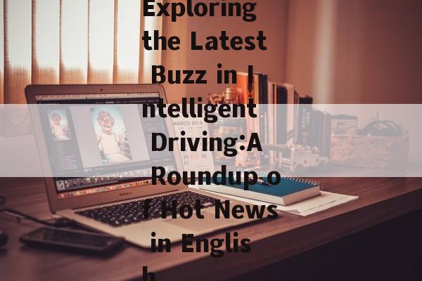 Exploring the Latest Buzz in Intelligent Driving:A Roundup of Hot News in English