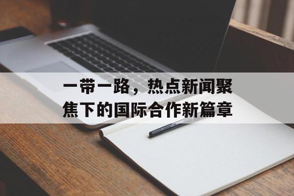 一带一路,热点新闻聚焦下的国际合作新篇章 一带一路,热点新闻聚焦下的国际合作新篇章
