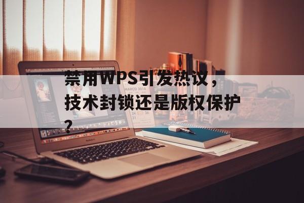 禁用WPS引发热议，技术封锁还是版权保护？