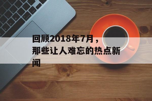 回顾2018年7月，那些让人难忘的热点新闻
