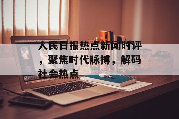 人民日报热点新闻时评,聚焦时代脉搏,解码社会热点 人民日报热点新闻时评,聚焦时代脉搏,解码社会热点
