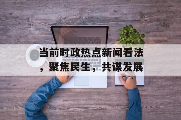 当前时政热点新闻看法，聚焦民生，共谋发展