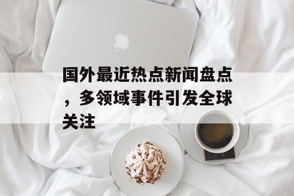 国外最近热点新闻盘点，多领域事件引发全球关注