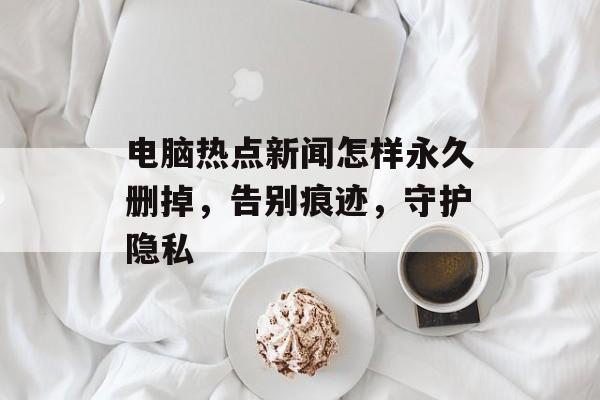 电脑热点新闻怎样永久删掉，告别痕迹，守护隐私