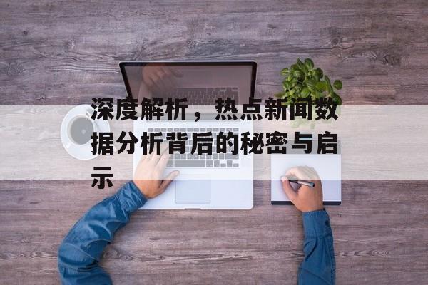 深度解析,热点新闻数据分析背后的秘密与启示 深度解析,热点新闻数据分析背后的秘密与启示