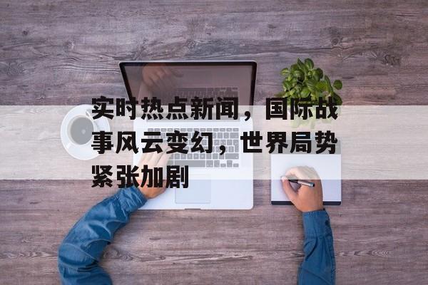 实时热点新闻,国际战事风云变幻,世界局势紧张加剧 实时热点新闻,国际战事风云变幻,世界局势紧张加剧
