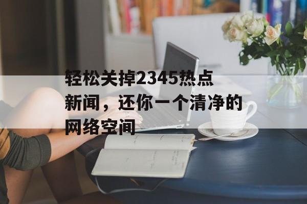 轻松关掉2345热点新闻，还你一个清净的网络空间