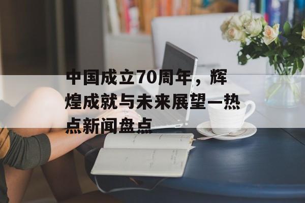 中国成立70周年，辉煌成就与未来展望—热点新闻盘点