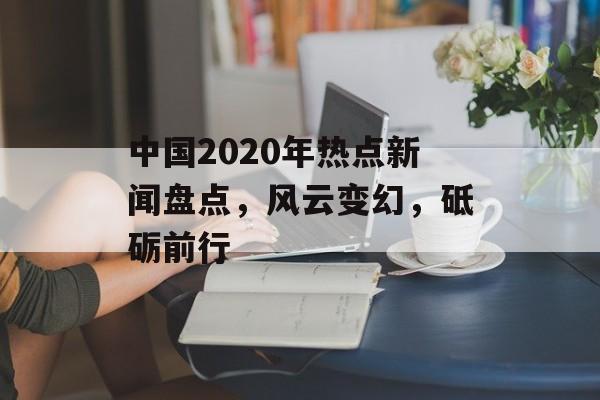 中国2020年热点新闻盘点,风云变幻,砥砺前行 中国2020年热点新闻盘点,风云变幻,砥砺前行