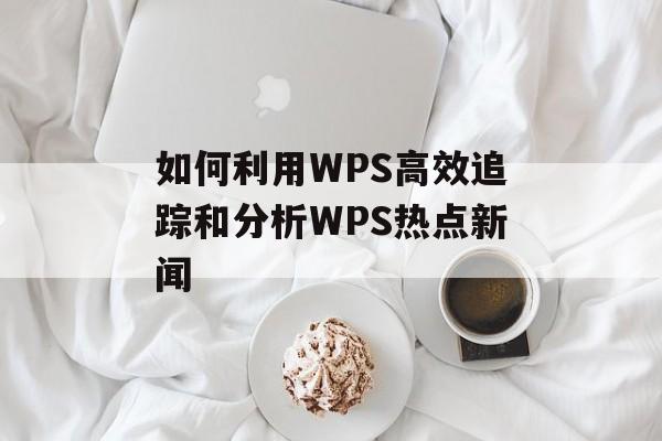 如何利用WPS高效追踪和分析WPS热点新闻 如何利用WPS高效追踪和分析WPS热点新闻
