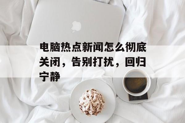 电脑热点新闻怎么彻底关闭,告别打扰,回归宁静 电脑热点新闻怎么彻底关闭,告别打扰,回归宁静