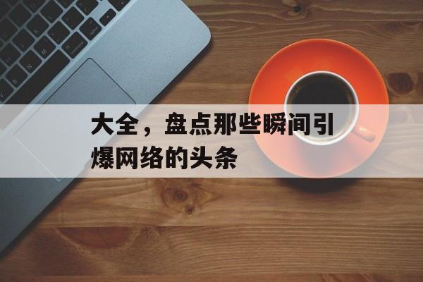 大全,盘点那些瞬间引爆网络的头条 大全,盘点那些瞬间引爆网络的头条