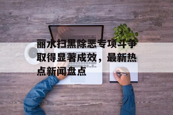 丽水扫黑除恶专项斗争取得显著成效,最新热点新闻盘点 丽水扫黑除恶专项斗争取得显著成效,最新热点新闻盘点