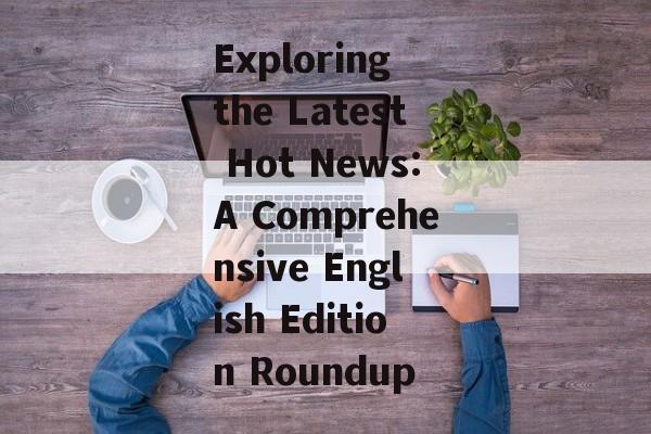 Exploring the Latest Hot News:A Comprehensive English Edition Roundup Exploring the Latest Hot News:A Comprehensive English Edition Roundup
