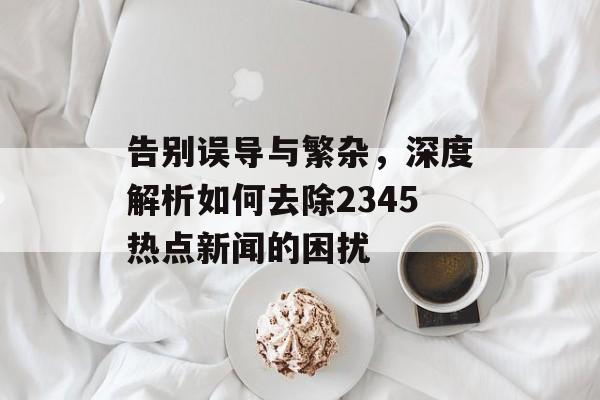 告别误导与繁杂,深度解析如何去除2345热点新闻的困扰 告别误导与繁杂,深度解析如何去除2345热点新闻的困扰