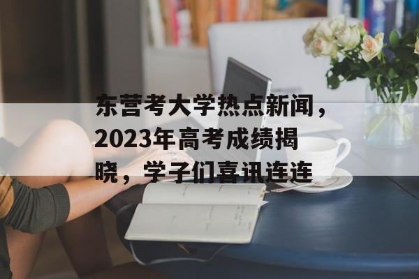 东营考大学热点新闻,2023年高考成绩揭晓,学子们喜讯连连 东营考大学热点新闻,2023年高考成绩揭晓,学子们喜讯连连