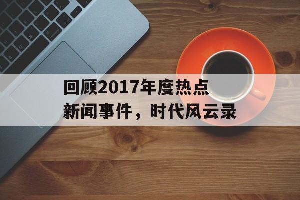 回顾2017年度热点新闻事件,时代风云录 回顾2017年度热点新闻事件,时代风云录