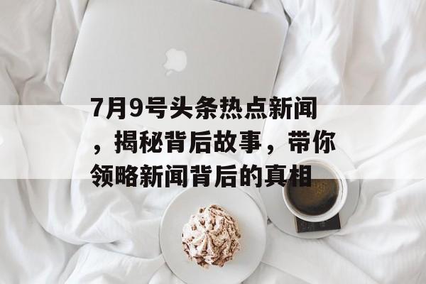 7月9号头条热点新闻,揭秘背后故事,带你领略新闻背后的真相 7月9号头条热点新闻,揭秘背后故事,带你领略新闻背后的真相