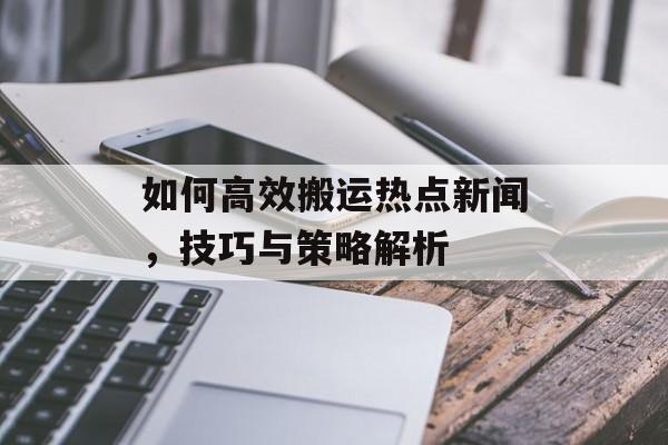 如何高效搬运热点新闻,技巧与策略解析 如何高效搬运热点新闻,技巧与策略解析